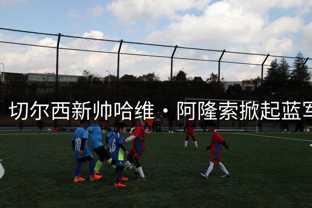 切尔西新帅哈维·阿隆索掀起蓝军变革风暴