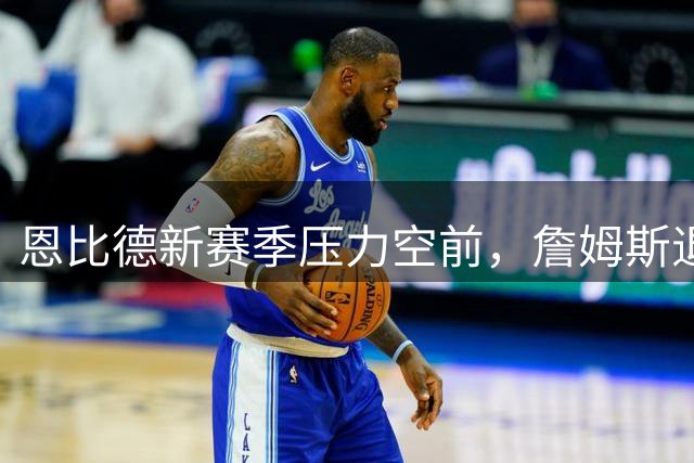恩比德新赛季压力空前，詹姆斯退役也无碍历史地位