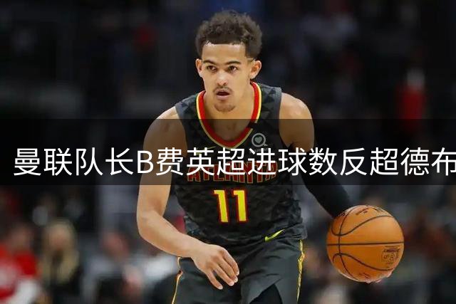 曼联队长B费英超进球数反超德布劳内