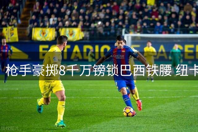 枪手豪掷8千万镑锁巴西铁腰 纽卡队长或周日前加盟