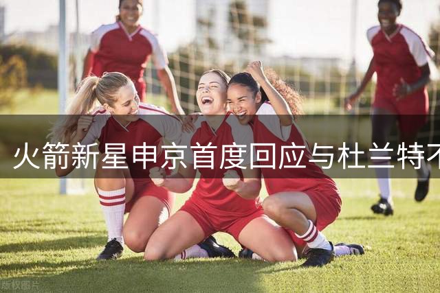 火箭新星申京首度回应与杜兰特不和传闻：我们赛后常交流战术问题
