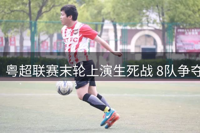 粤超联赛末轮上演生死战 8队争夺最后4张附加赛门票