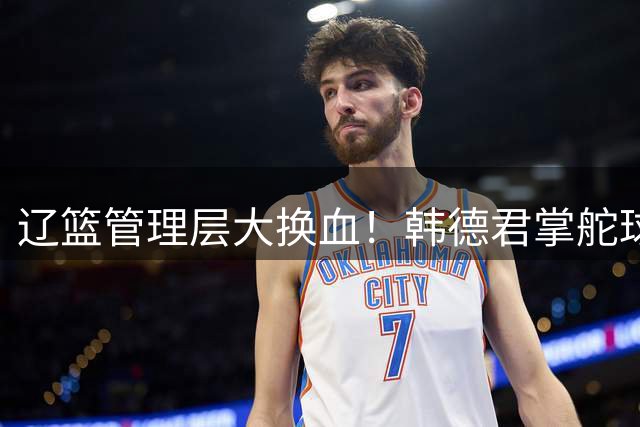 辽篮管理层大换血！韩德君掌舵球队重建，郭艾伦回归无望引热议