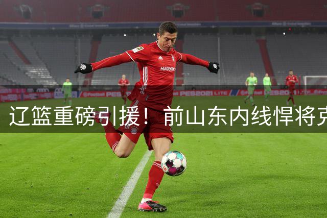 辽篮重磅引援！前山东内线悍将克里斯加盟 新赛季战力升级