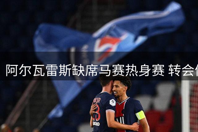 阿尔瓦雷斯缺席马赛热身赛 转会僵局致球员情绪崩溃