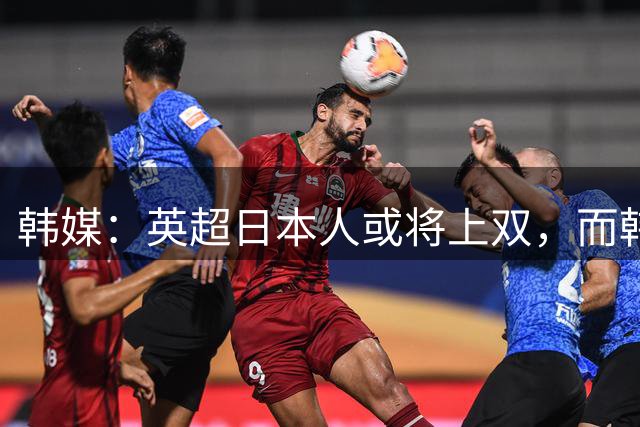 韩媒：英超日本人或将上双，而韩国球员数量可能为0