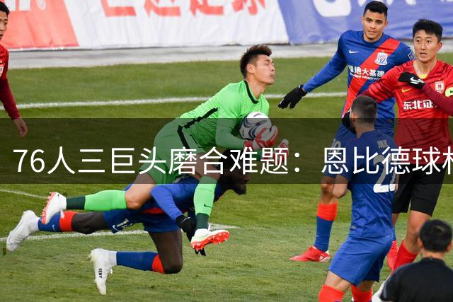 76人三巨头磨合难题：恩比德球权分配成新赛季最大悬念